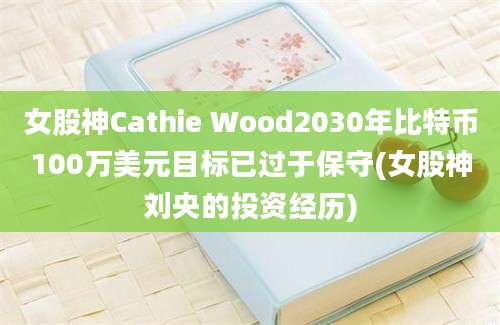 女股神Cathie Wood2030年比特币100万美元目标已过于保守(女股神刘央的投资经历)