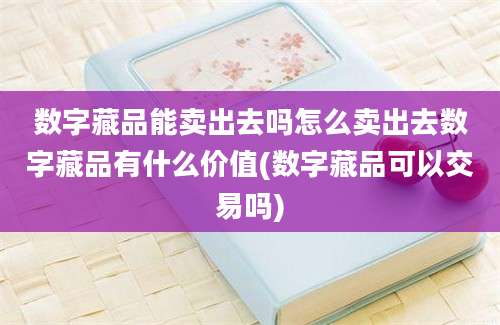 数字藏品能卖出去吗怎么卖出去数字藏品有什么价值(数字藏品可以交易吗)