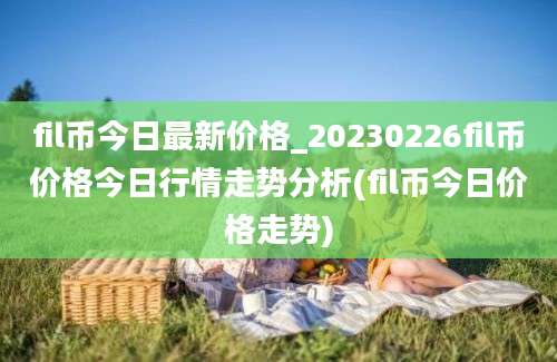 fil币今日最新价格_20230226fil币价格今日行情走势分析(fil币今日价格走势)