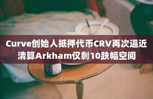 Curve创始人抵押代币CRV再次逼近清算Arkham仅剩10跌幅空间