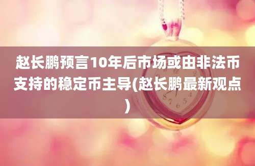 赵长鹏预言10年后市场或由非法币支持的稳定币主导(赵长鹏最新观点)