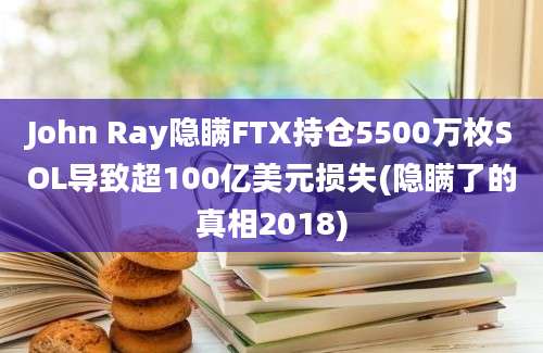 John Ray隐瞒FTX持仓5500万枚SOL导致超100亿美元损失(隐瞒了的真相2018)