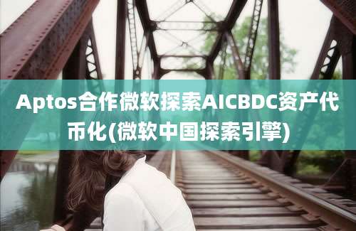 Aptos合作微软探索AICBDC资产代币化(微软中国探索引擎)