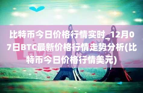 比特币今日价格行情实时_12月07日BTC最新价格行情走势分析(比特币今日价格行情美元)