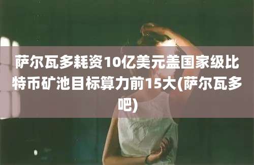 萨尔瓦多耗资10亿美元盖国家级比特币矿池目标算力前15大(萨尔瓦多吧)