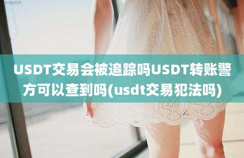 USDT交易会被追踪吗USDT转账警方可以查到吗(usdt交易犯法吗)