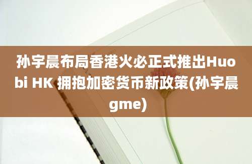 孙宇晨布局香港火必正式推出Huobi HK 拥抱加密货币新政策(孙宇晨 gme)