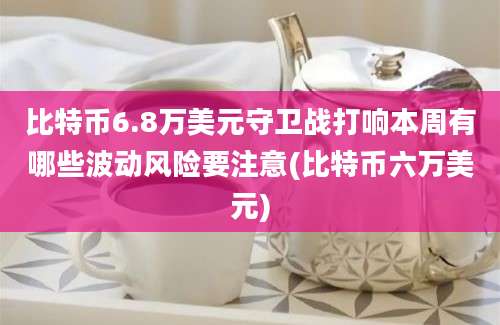 比特币6.8万美元守卫战打响本周有哪些波动风险要注意(比特币六万美元)