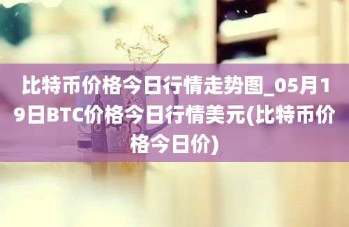 比特币价格今日行情走势图_05月19日BTC价格今日行情美元(比特币价格今日价)