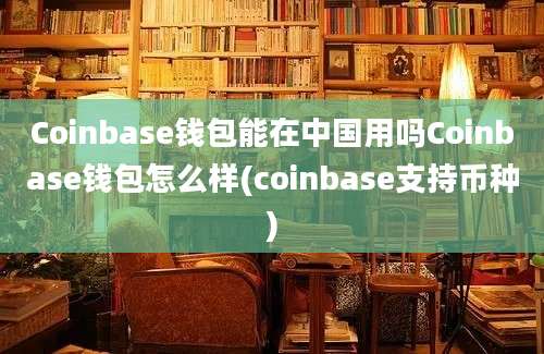 Coinbase钱包能在中国用吗Coinbase钱包怎么样(coinbase支持币种)