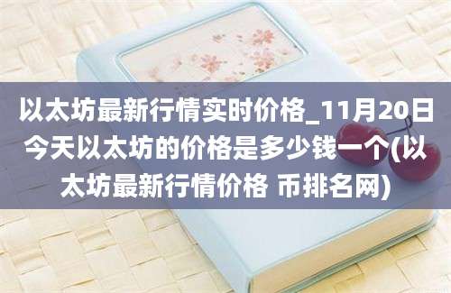 以太坊最新行情实时价格_11月20日今天以太坊的价格是多少钱一个(以太坊最新行情价格 币排名网)