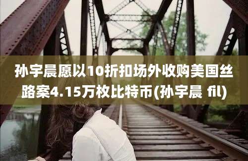 孙宇晨愿以10折扣场外收购美国丝路案4.15万枚比特币(孙宇晨 fil)