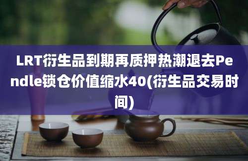 LRT衍生品到期再质押热潮退去Pendle锁仓价值缩水40(衍生品交易时间)