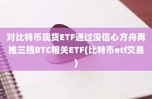 对比特币现货ETF通过没信心方舟再推三档BTC相关ETF(比特币etf交易)