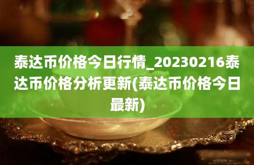 泰达币价格今日行情_20230216泰达币价格分析更新(泰达币价格今日最新)