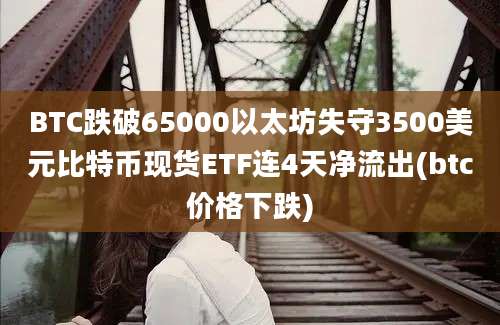 BTC跌破65000以太坊失守3500美元比特币现货ETF连4天净流出(btc价格下跌)