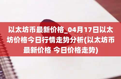 以太坊币最新价格_04月17日以太坊价格今日行情走势分析(以太坊币最新价格 今日价格走势)