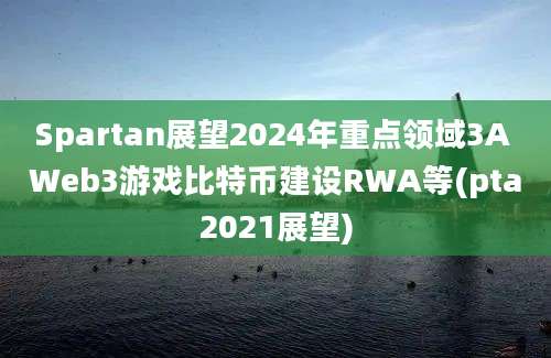 Spartan展望2024年重点领域3A Web3游戏比特币建设RWA等(pta2021展望)