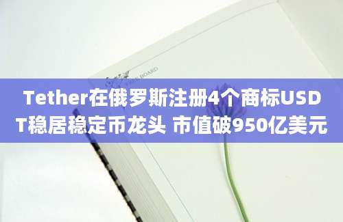 Tether在俄罗斯注册4个商标USDT稳居稳定币龙头 市值破950亿美元