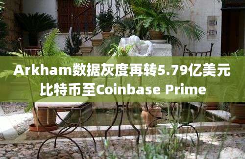 Arkham数据灰度再转5.79亿美元比特币至Coinbase Prime