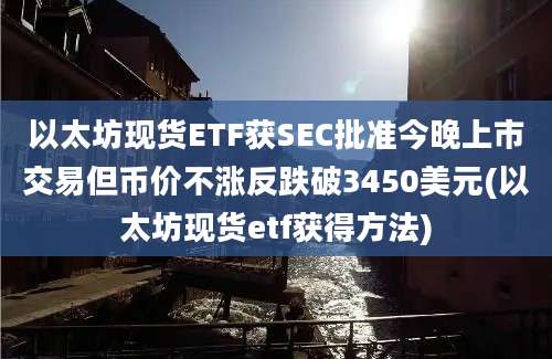 以太坊现货ETF获SEC批准今晚上市交易但币价不涨反跌破3450美元(以太坊现货etf获得方法)