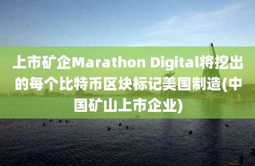 上市矿企Marathon Digital将挖出的每个比特币区块标记美国制造(中国矿山上市企业)