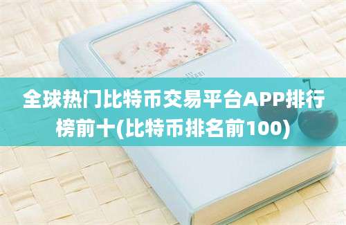 全球热门比特币交易平台APP排行榜前十(比特币排名前100)