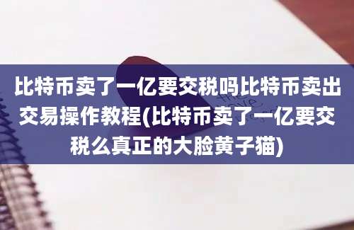 比特币卖了一亿要交税吗比特币卖出交易操作教程(比特币卖了一亿要交税么真正的大脸黄子猫)