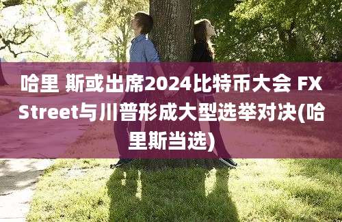 哈里 斯或出席2024比特币大会 FXStreet与川普形成大型选举对决(哈里斯当选)