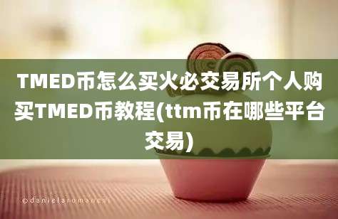 TMED币怎么买火必交易所个人购买TMED币教程(ttm币在哪些平台交易)