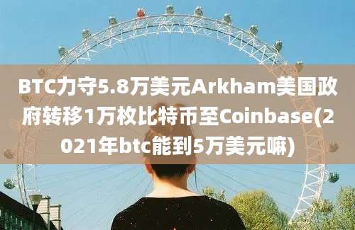 BTC力守5.8万美元Arkham美国政府转移1万枚比特币至Coinbase(2021年btc能到5万美元嘛)