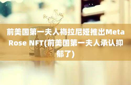 前美国第一夫人梅拉尼娅推出MetaRose NFT(前美国第一夫人承认抑郁了)