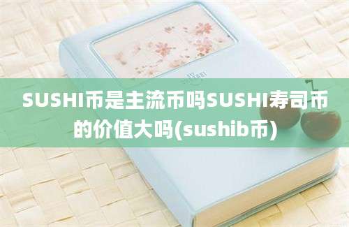 SUSHI币是主流币吗SUSHI寿司币的价值大吗(sushib币)