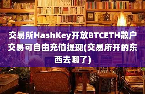 交易所HashKey开放BTCETH散户交易可自由充值提现(交易所开的东西去哪了)