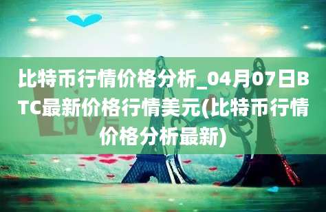 比特币行情价格分析_04月07日BTC最新价格行情美元(比特币行情价格分析最新)