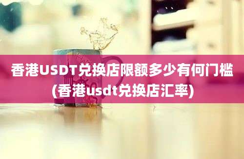 香港USDT兑换店限额多少有何门槛(香港usdt兑换店汇率)