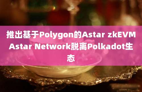 推出基于Polygon的Astar zkEVMAstar Network脱离Polkadot生态