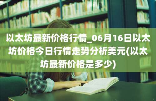 以太坊最新价格行情_06月16日以太坊价格今日行情走势分析美元(以太坊最新价格是多少)