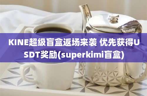 KINE超级盲盒返场来袭 优先获得USDT奖励(superkimi盲盒)