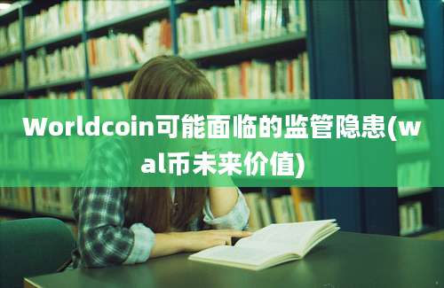 Worldcoin可能面临的监管隐患(wal币未来价值)