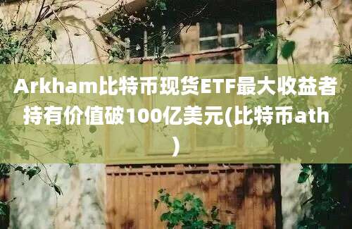 Arkham比特币现货ETF最大收益者持有价值破100亿美元(比特币ath)