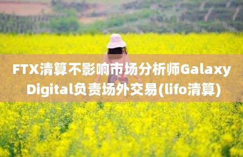 FTX清算不影响市场分析师Galaxy Digital负责场外交易(lifo清算)