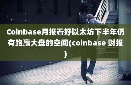 Coinbase月报看好以太坊下半年仍有跑赢大盘的空间(coinbase 财报)