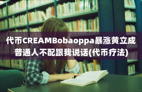 代币CREAMBobaoppa暴涨黄立成普通人不配跟我说话(代币疗法)