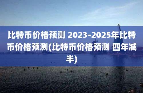 比特币价格预测 2023-2025年比特币价格预测(比特币价格预测 四年减半)