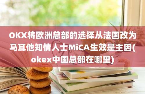 OKX将欧洲总部的选择从法国改为马耳他知情人士MiCA生效是主因(okex中国总部在哪里)