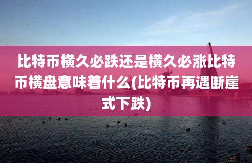 比特币横久必跌还是横久必涨比特币横盘意味着什么(比特币再遇断崖式下跌)