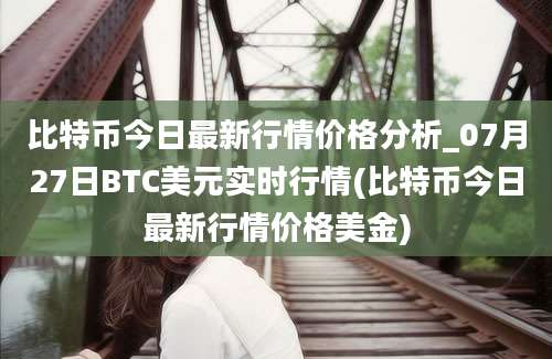 比特币今日最新行情价格分析_07月27日BTC美元实时行情(比特币今日最新行情价格美金)