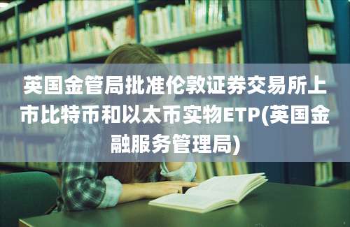 英国金管局批准伦敦证券交易所上市比特币和以太币实物ETP(英国金融服务管理局)