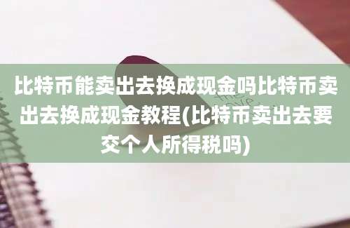 比特币能卖出去换成现金吗比特币卖出去换成现金教程(比特币卖出去要交个人所得税吗)